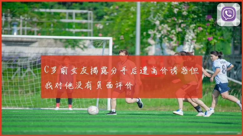C罗前女友揭露分手后遭高价诱惑但我对他没有负面评价